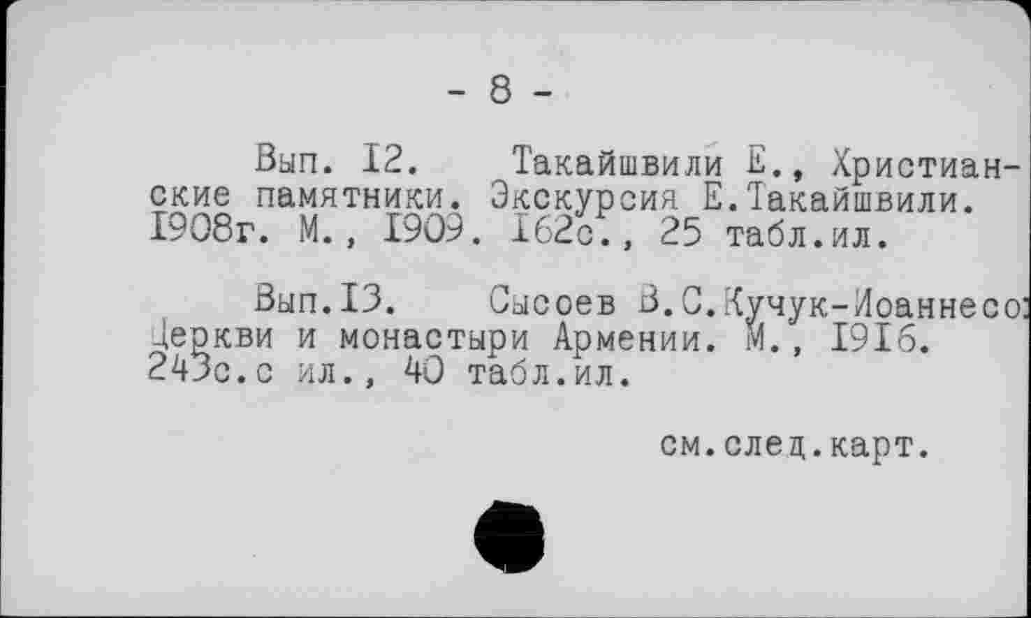 ﻿- 8 -
Вып. 12. Такайшвили Христианские памятники. Экскурсия Е.Такайшвили. 1908г. М., 1909. 162с., 25 табл.ил.
Вып.13. Сысоев В.С.Кучук-Лоаннесо Деркви и монастыри Армении. М., 1916. 243с.с ил., 40 табл.ил.
см.елец.карт.